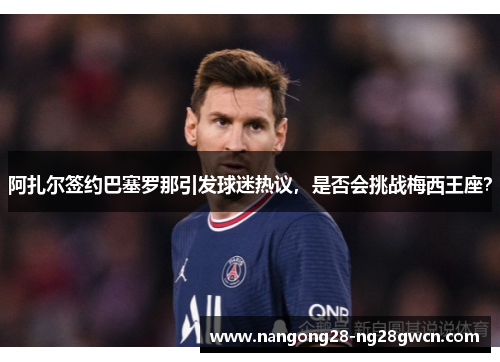 阿扎尔签约巴塞罗那引发球迷热议，是否会挑战梅西王座？