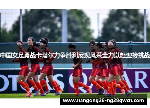 中国女足勇战卡塔尔力争胜利展现风采全力以赴迎接挑战